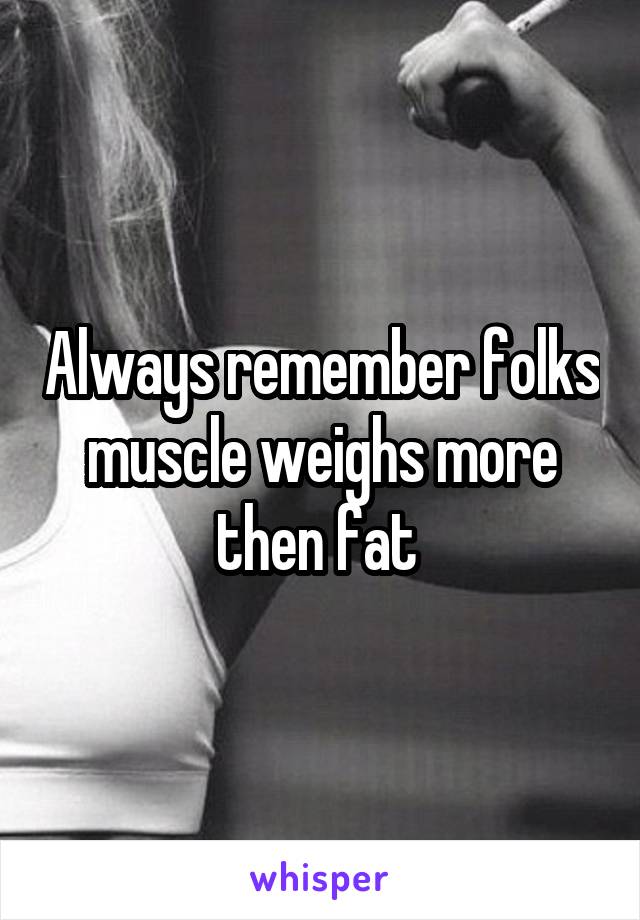 Always remember folks muscle weighs more then fat 