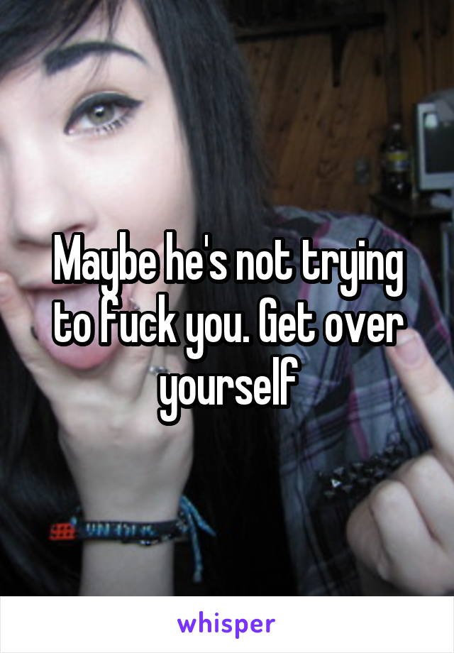 Maybe he's not trying to fuck you. Get over yourself