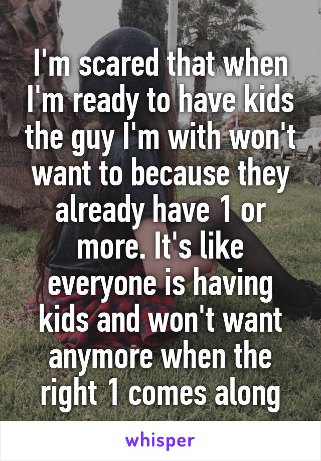 I'm scared that when I'm ready to have kids the guy I'm with won't want to because they already have 1 or more. It's like everyone is having kids and won't want anymore when the right 1 comes along