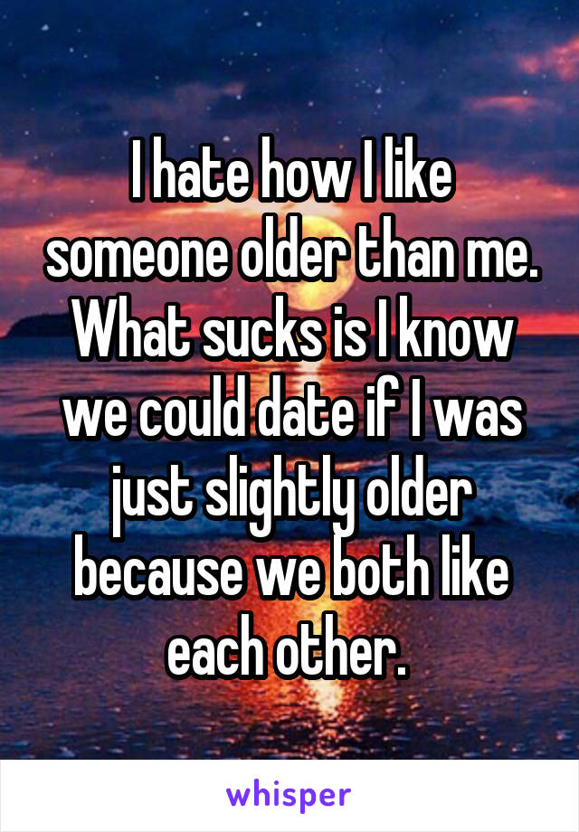 I hate how I like someone older than me. What sucks is I know we could date if I was just slightly older because we both like each other. 