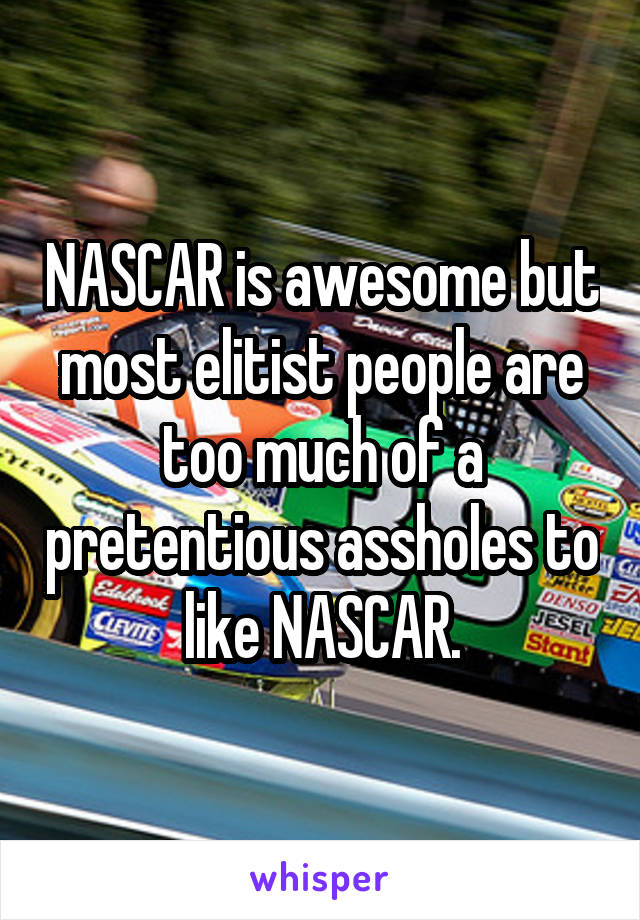 NASCAR is awesome but most elitist people are too much of a pretentious assholes to like NASCAR.