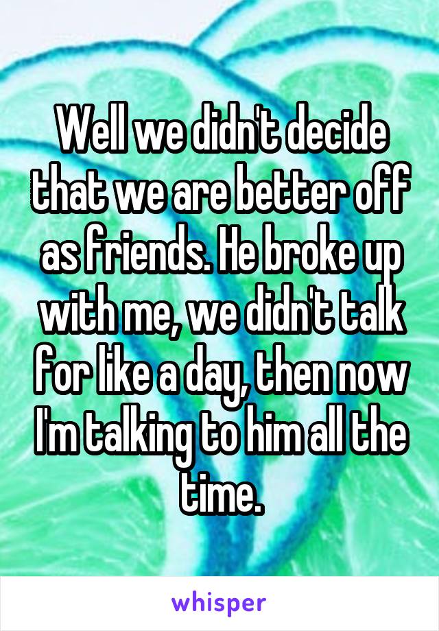 Well we didn't decide that we are better off as friends. He broke up with me, we didn't talk for like a day, then now I'm talking to him all the time.