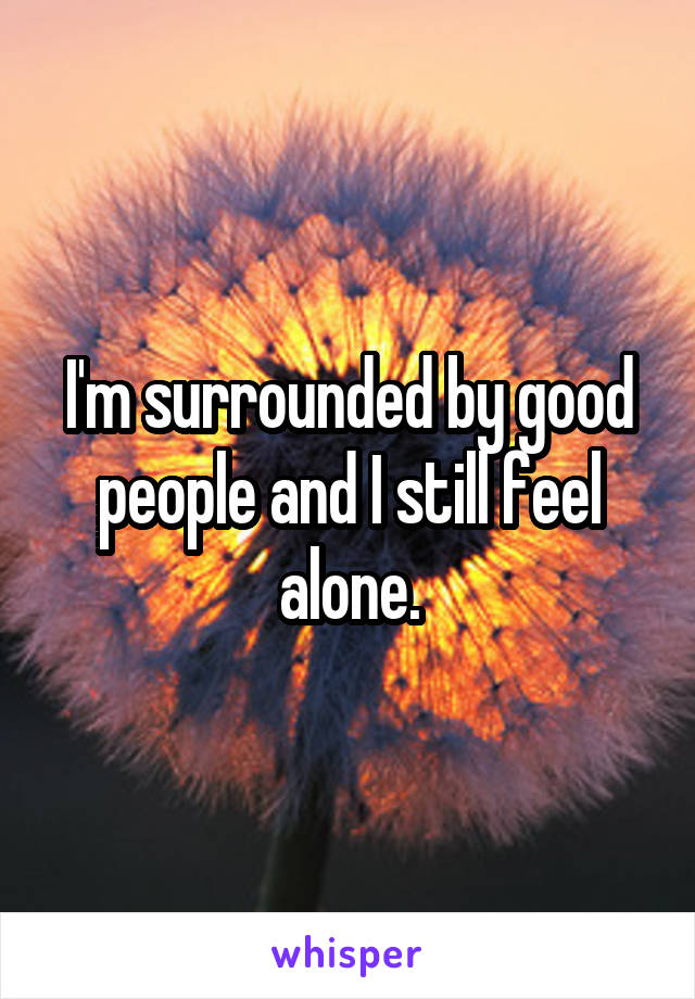 I'm surrounded by good people and I still feel alone.