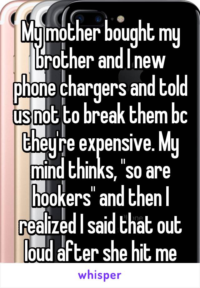 My mother bought my brother and I new phone chargers and told us not to break them bc they're expensive. My mind thinks, "so are hookers" and then I realized I said that out loud after she hit me