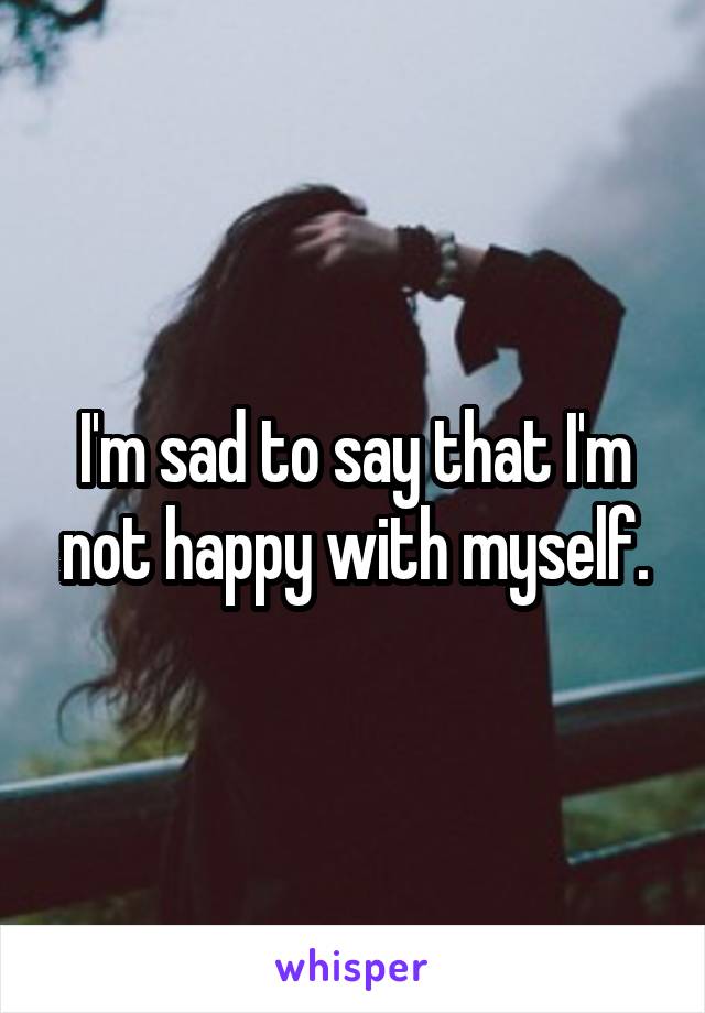 I'm sad to say that I'm not happy with myself.
