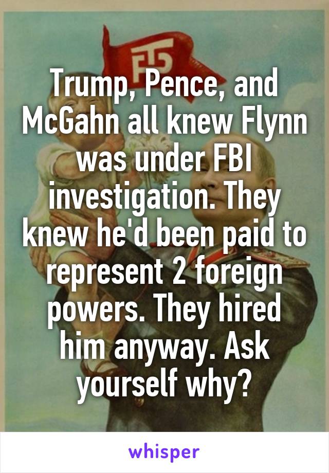 Trump, Pence, and McGahn all knew Flynn was under FBI investigation. They knew he'd been paid to represent 2 foreign powers. They hired him anyway. Ask yourself why?
