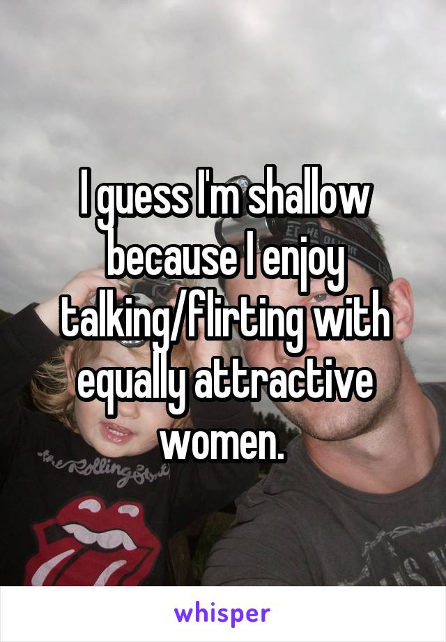 I guess I'm shallow because I enjoy talking/flirting with equally attractive women. 