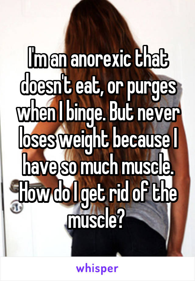 I'm an anorexic that doesn't eat, or purges when I binge. But never loses weight because I have so much muscle. How do I get rid of the muscle? 