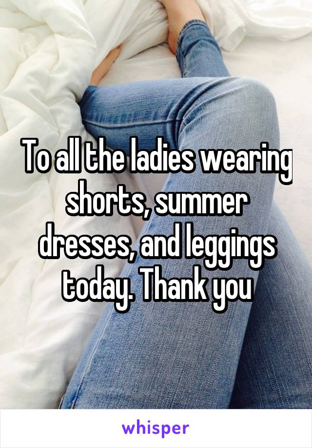 To all the ladies wearing shorts, summer dresses, and leggings today. Thank you