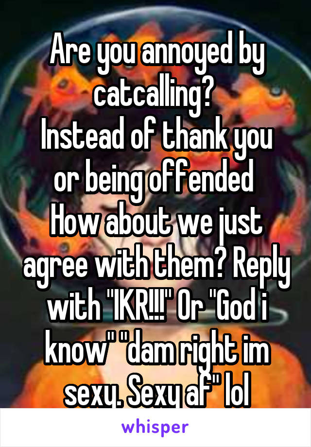 Are you annoyed by catcalling? 
Instead of thank you or being offended 
How about we just agree with them? Reply with "IKR!!!" Or "God i know" "dam right im sexy. Sexy af" lol