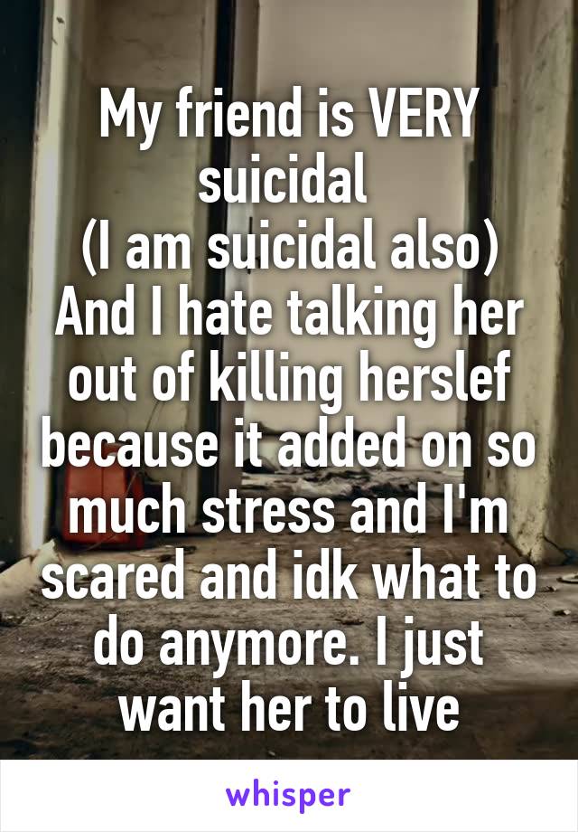 My friend is VERY suicidal 
(I am suicidal also)
And I hate talking her out of killing herslef because it added on so much stress and I'm scared and idk what to do anymore. I just want her to live