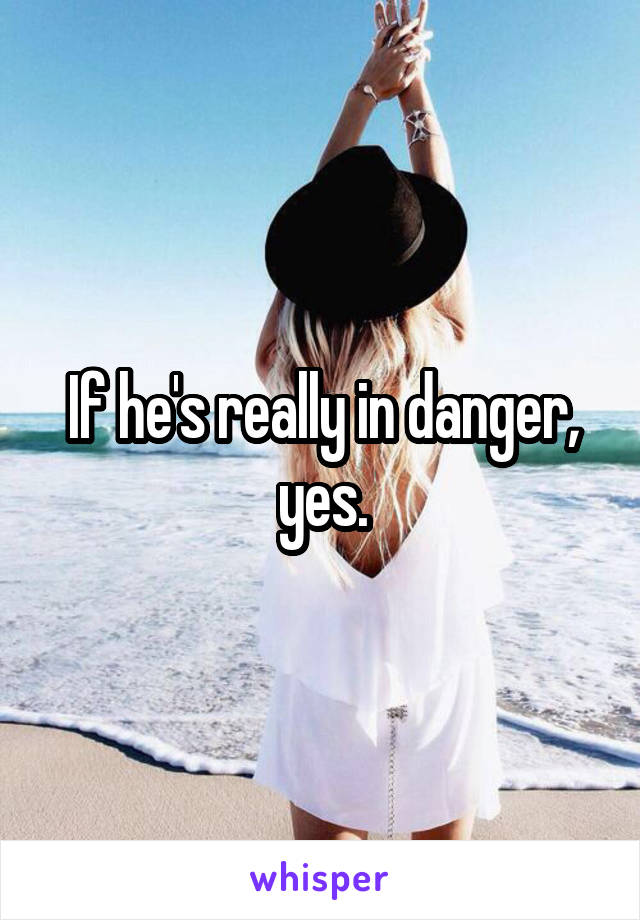 If he's really in danger, yes.