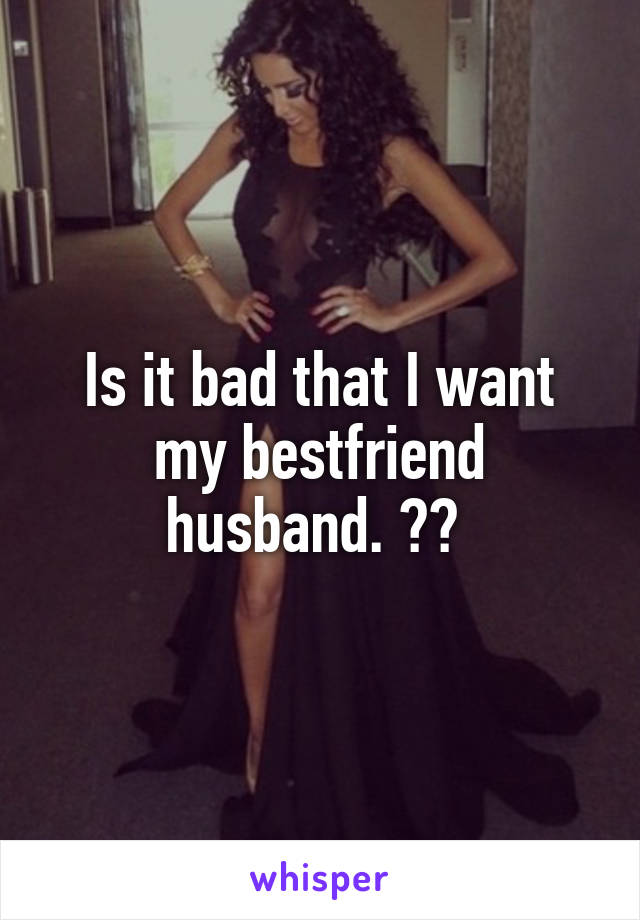 Is it bad that I want my bestfriend husband. ?? 