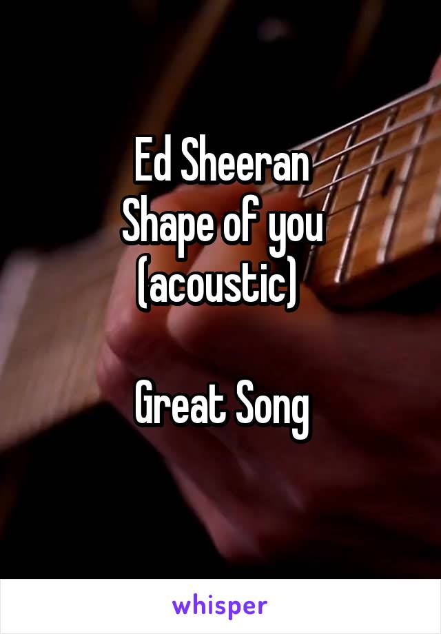 Ed Sheeran
Shape of you (acoustic) 

Great Song
