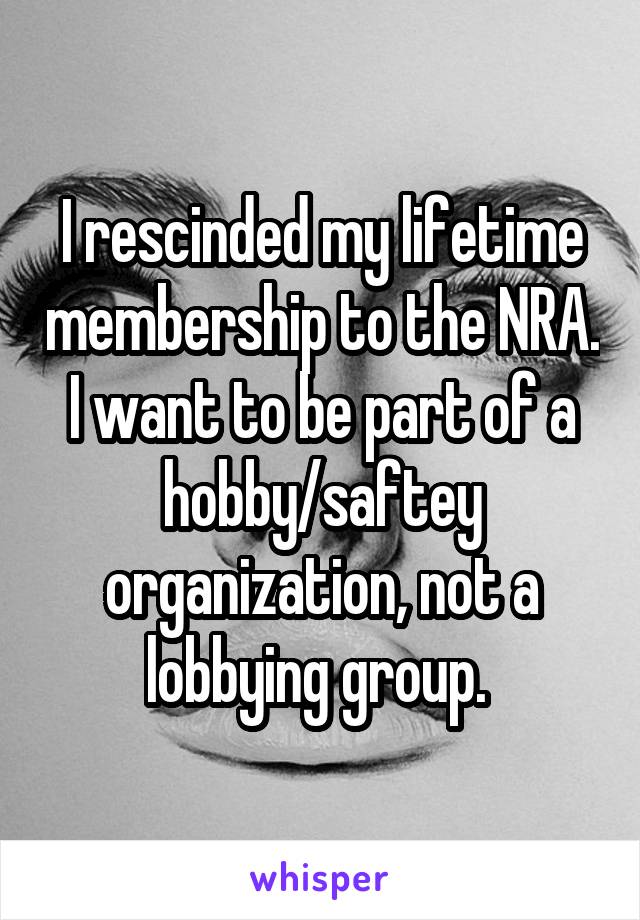 I rescinded my lifetime membership to the NRA. I want to be part of a hobby/saftey organization, not a lobbying group. 