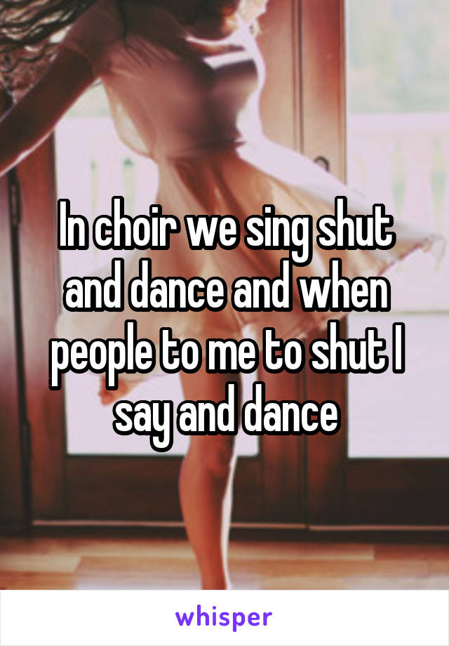 In choir we sing shut and dance and when people to me to shut I say and dance