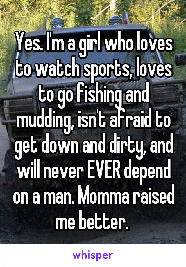 Yes. I'm a girl who loves to watch sports, loves to go fishing and mudding, isn't afraid to get down and dirty, and will never EVER depend on a man. Momma raised me better. 