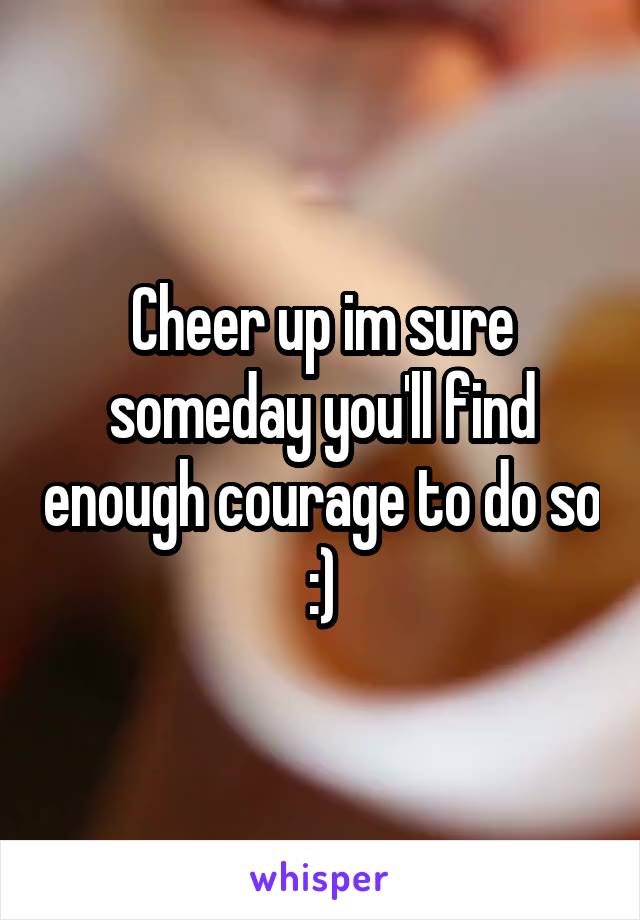 Cheer up im sure someday you'll find enough courage to do so :)