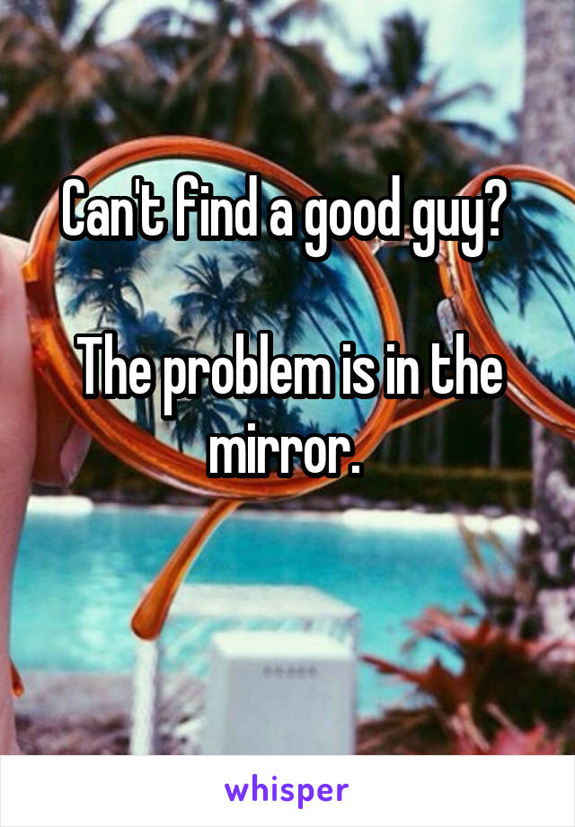 Can't find a good guy? 

The problem is in the mirror. 

