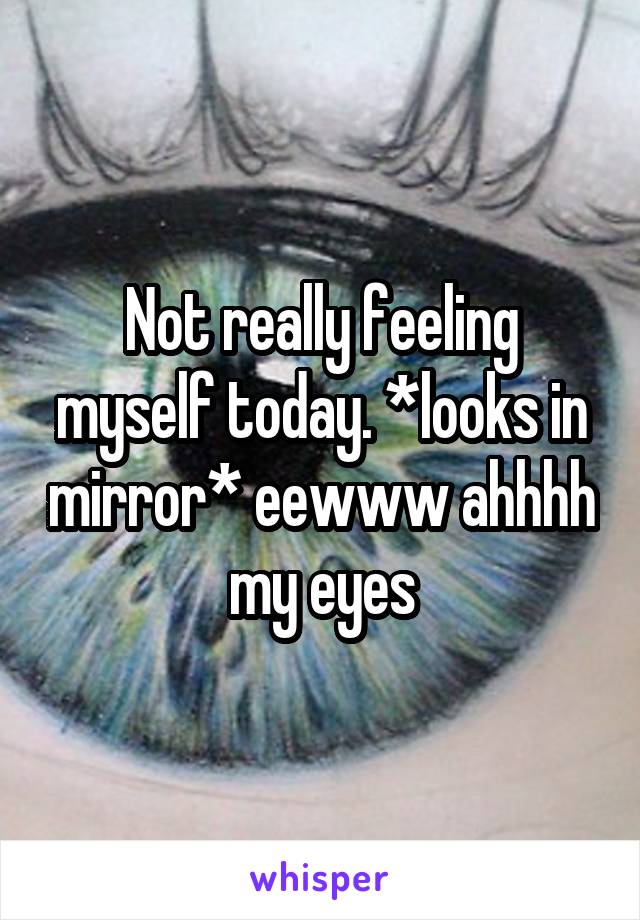 Not really feeling myself today. *looks in mirror* eewww ahhhh my eyes
