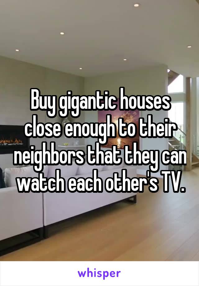 Buy gigantic houses close enough to their neighbors that they can watch each other's TV.