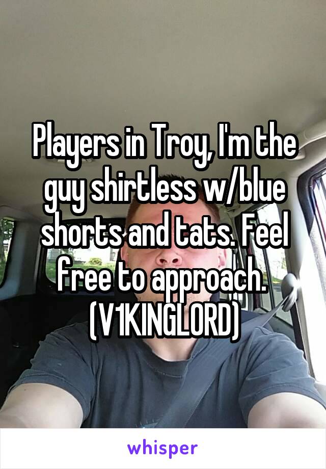 Players in Troy, I'm the guy shirtless w/blue shorts and tats. Feel free to approach. 
(V1KINGL0RD)