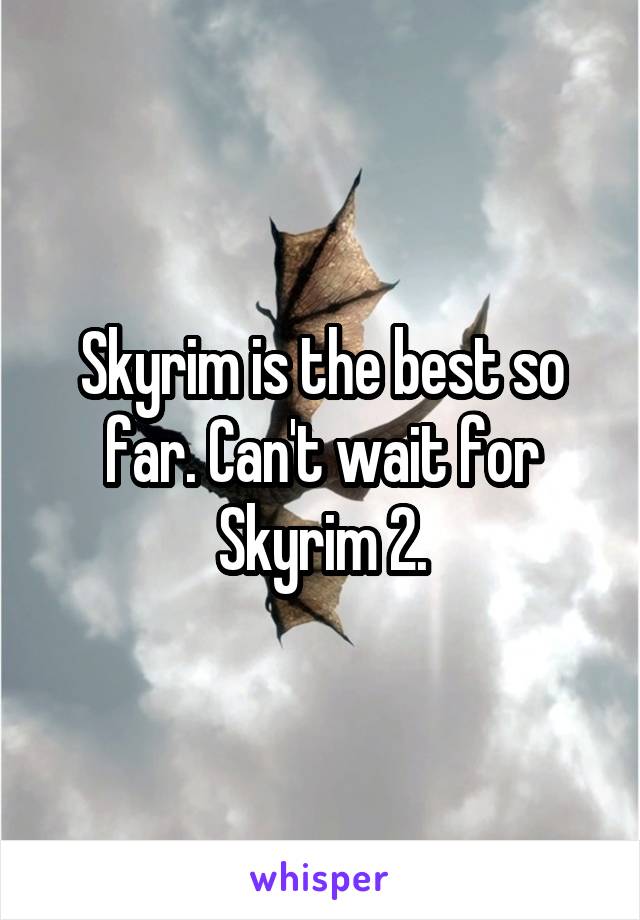 Skyrim is the best so far. Can't wait for Skyrim 2.
