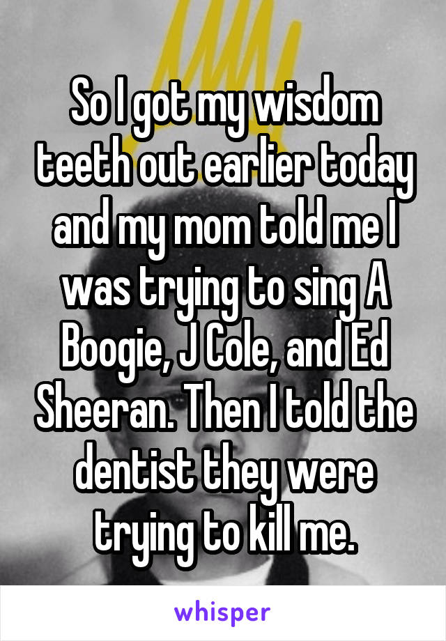 So I got my wisdom teeth out earlier today and my mom told me I was trying to sing A Boogie, J Cole, and Ed Sheeran. Then I told the dentist they were trying to kill me.