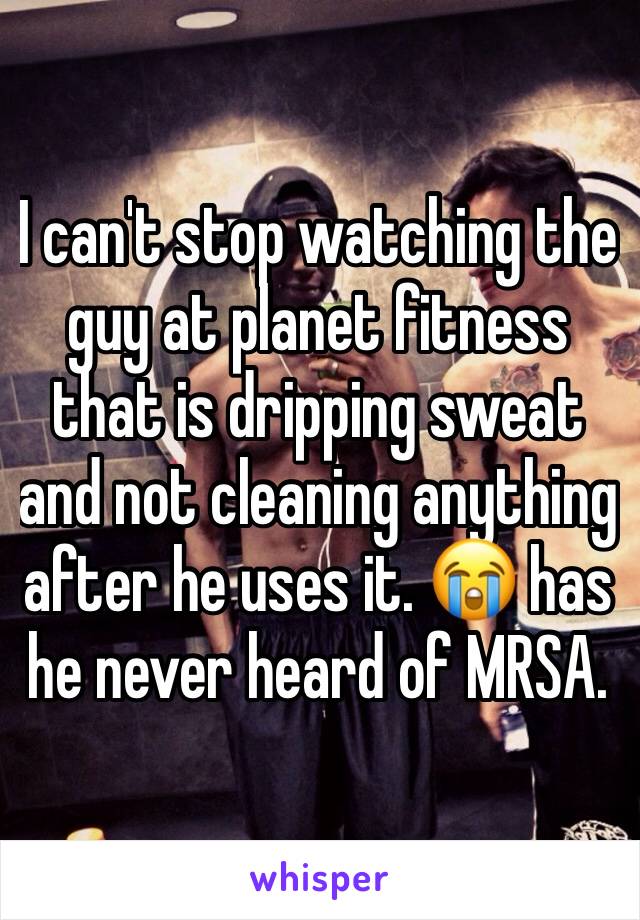 I can't stop watching the guy at planet fitness that is dripping sweat and not cleaning anything after he uses it. 😭 has he never heard of MRSA. 
