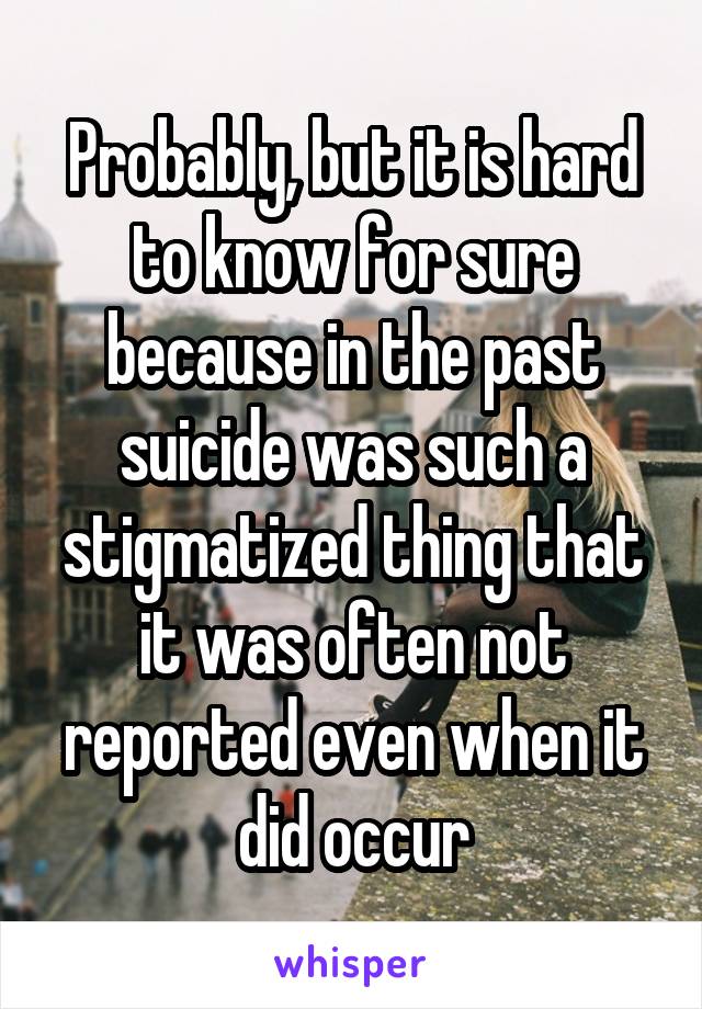 Probably, but it is hard to know for sure because in the past suicide was such a stigmatized thing that it was often not reported even when it did occur
