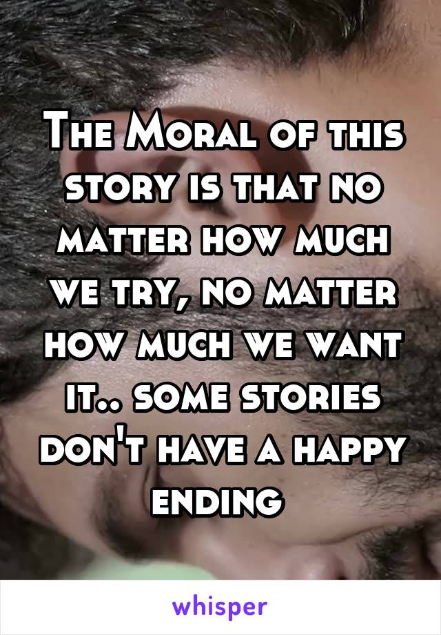 The Moral of this story is that no matter how much we try, no matter how much we want it.. some stories don't have a happy ending 