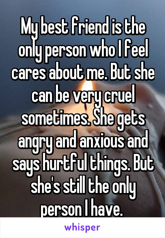 My best friend is the only person who I feel cares about me. But she can be very cruel sometimes. She gets angry and anxious and says hurtful things. But she's still the only person I have. 