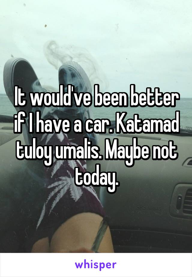 It would've been better if I have a car. Katamad tuloy umalis. Maybe not today.