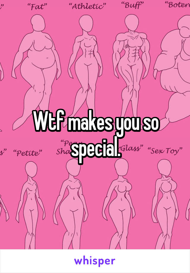 Wtf makes you so special.