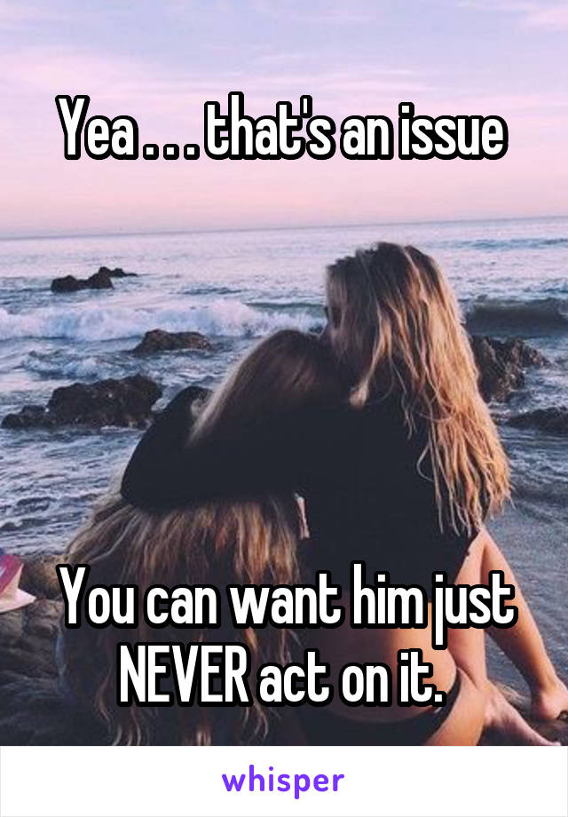 Yea . . . that's an issue 





You can want him just NEVER act on it. 