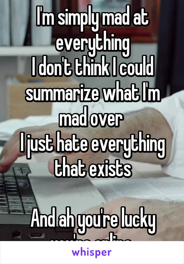 I'm simply mad at everything
I don't think I could summarize what I'm mad over 
I just hate everything that exists

And ah you're lucky you're online 