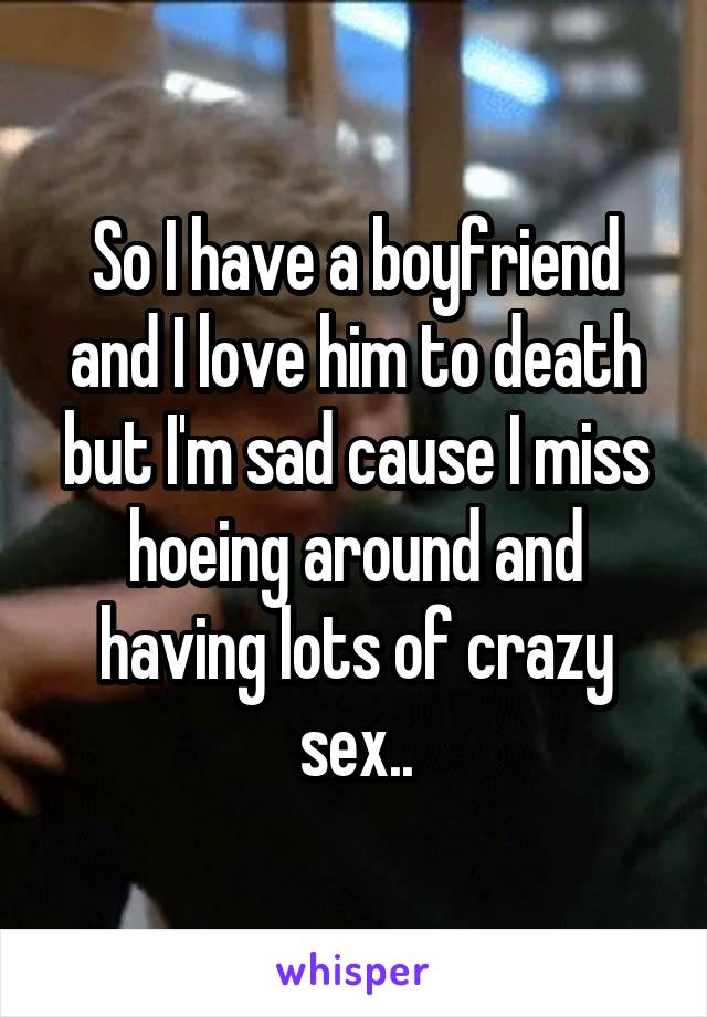 So I have a boyfriend and I love him to death but I'm sad cause I miss hoeing around and having lots of crazy sex..