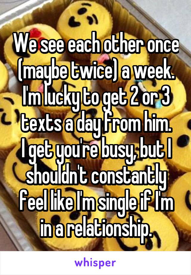 We see each other once (maybe twice) a week.
I'm lucky to get 2 or 3 texts a day from him.
I get you're busy, but I shouldn't constantly feel like I'm single if I'm in a relationship.