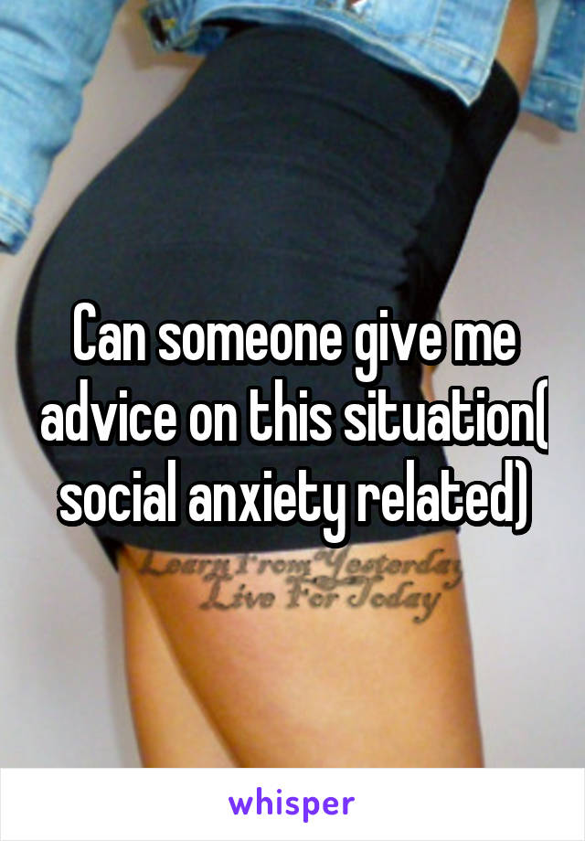 Can someone give me advice on this situation( social anxiety related)