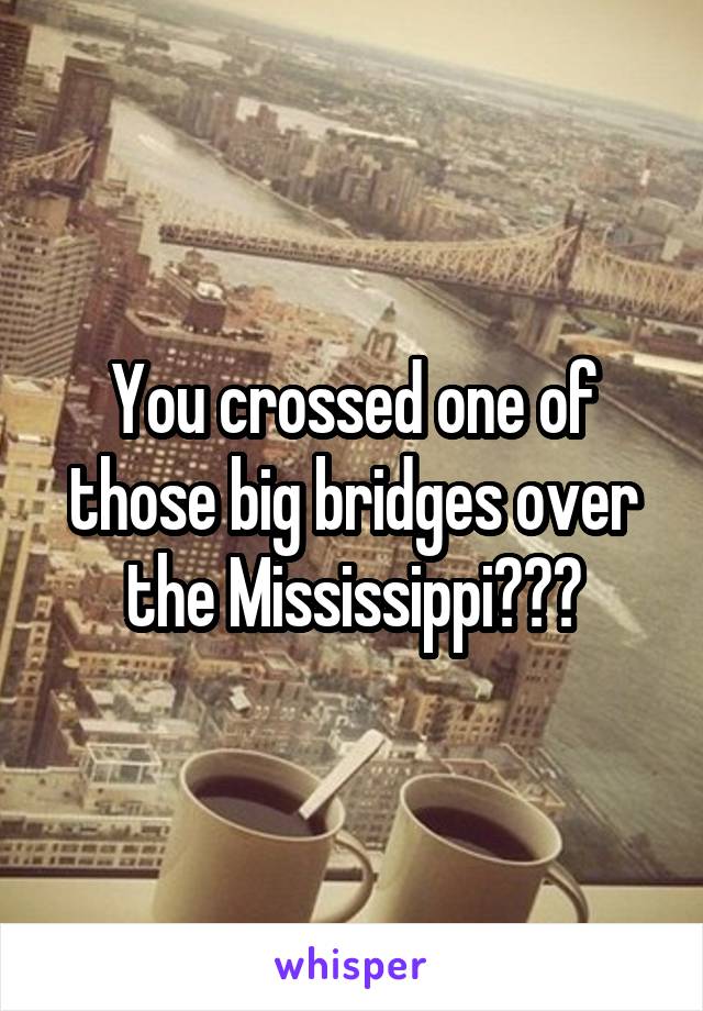 You crossed one of those big bridges over the Mississippi???