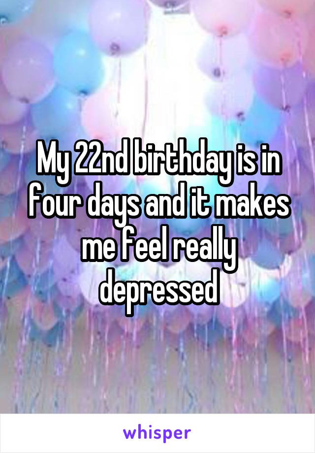 My 22nd birthday is in four days and it makes me feel really depressed