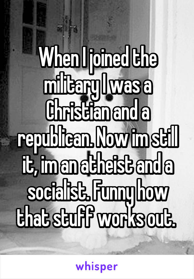 When I joined the military I was a Christian and a republican. Now im still it, im an atheist and a socialist. Funny how that stuff works out. 