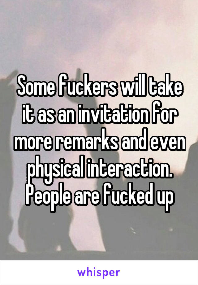 Some fuckers will take it as an invitation for more remarks and even physical interaction. People are fucked up