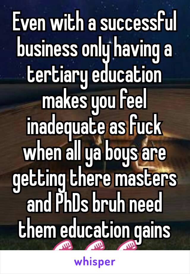 Even with a successful business only having a tertiary education makes you feel inadequate as fuck when all ya boys are getting there masters and PhDs bruh need them education gains 💪💪💪