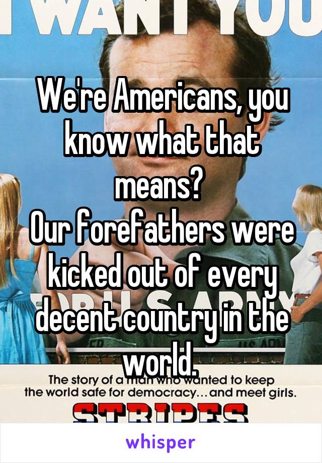 We're Americans, you know what that means? 
Our forefathers were kicked out of every decent country in the world. 