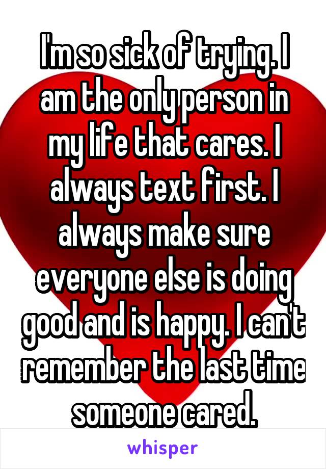 I'm so sick of trying. I am the only person in my life that cares. I always text first. I always make sure everyone else is doing good and is happy. I can't remember the last time someone cared.