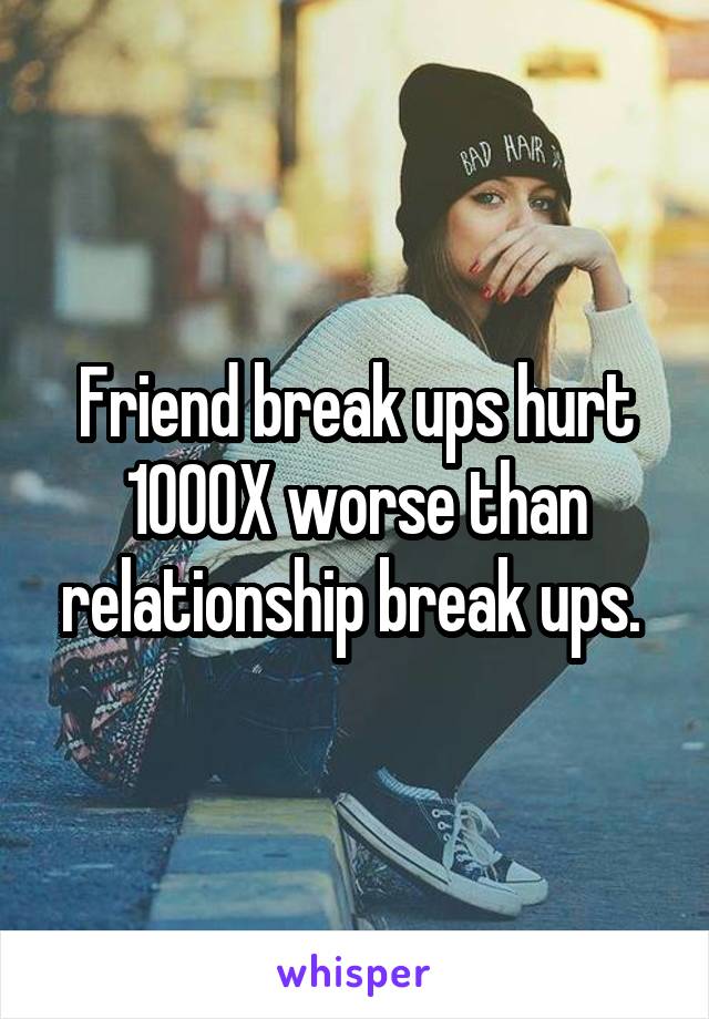 Friend break ups hurt 1000X worse than relationship break ups. 