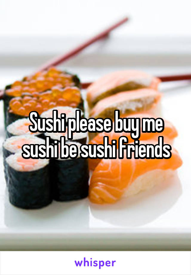 Sushi please buy me sushi be sushi friends