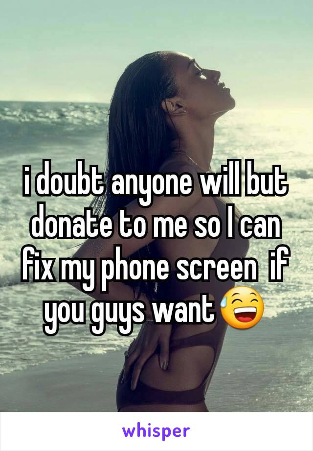 i doubt anyone will but donate to me so I can fix my phone screen  if you guys want😅
