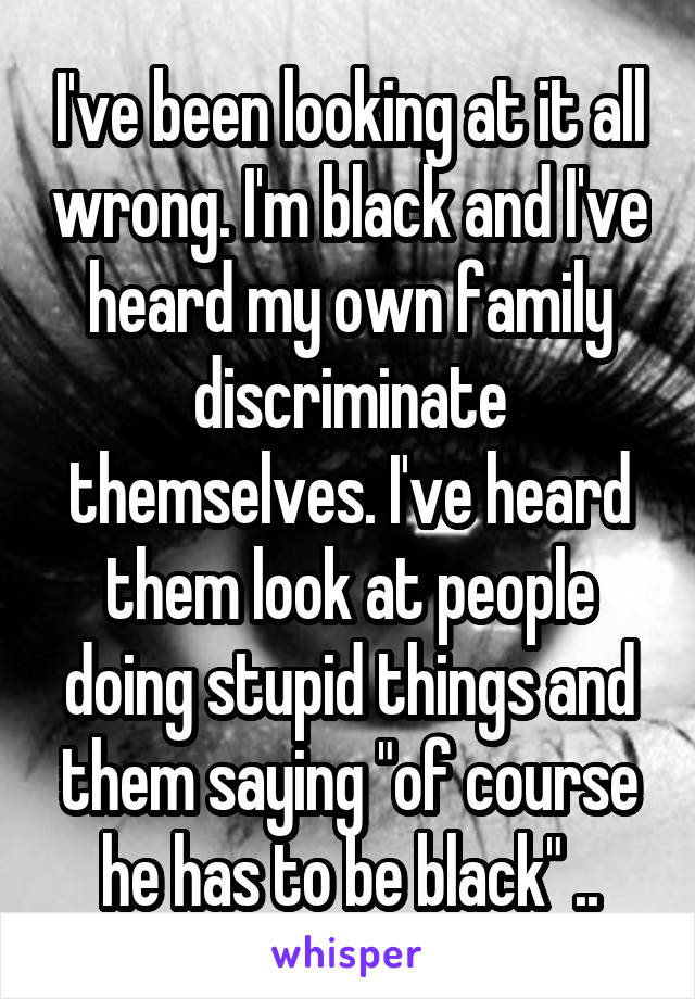 I've been looking at it all wrong. I'm black and I've heard my own family discriminate themselves. I've heard them look at people doing stupid things and them saying "of course he has to be black" ..